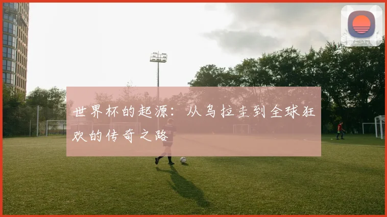 世界杯的起源：从乌拉圭到全球狂欢的传奇之路
