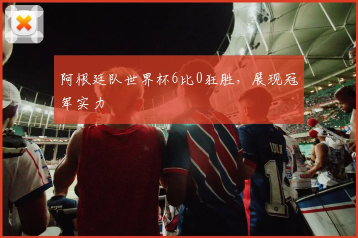 阿根廷队世界杯6比0狂胜，展现冠军实力