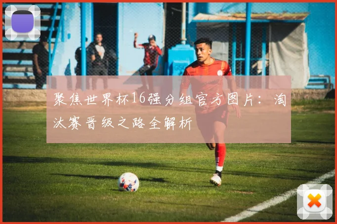 聚焦世界杯16强分组官方图片：淘汰赛晋级之路全解析