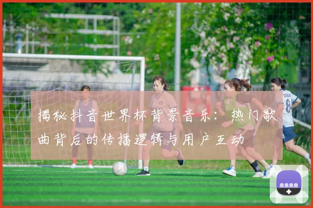 揭秘抖音世界杯背景音乐：热门歌曲背后的传播逻辑与用户互动