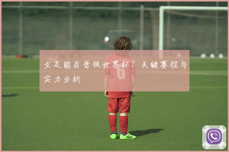 女足能否晋级世界杯？关键赛程与实力分析