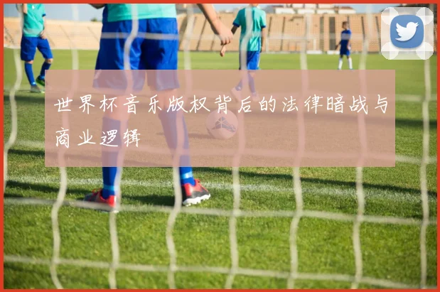 世界杯音乐版权背后的法律暗战与商业逻辑