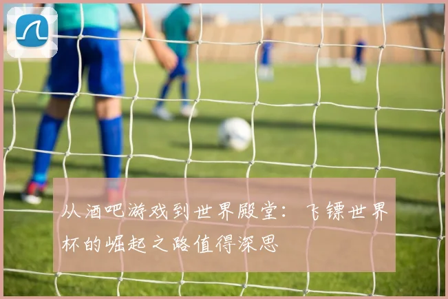 从酒吧游戏到世界殿堂：飞镖世界杯的崛起之路值得深思