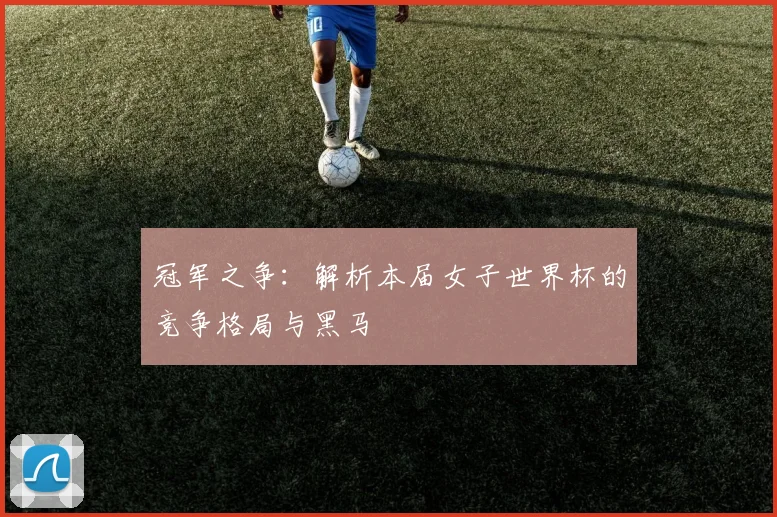 冠军之争：解析本届女子世界杯的竞争格局与黑马