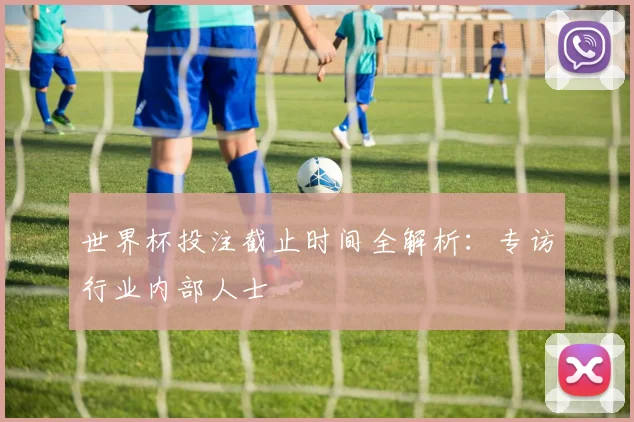 世界杯投注截止时间全解析：专访行业内部人士