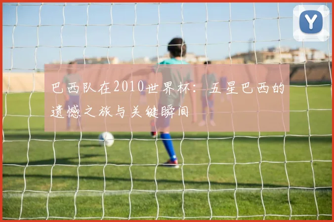 巴西队在2010世界杯：五星巴西的遗憾之旅与关键瞬间