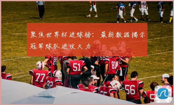 聚焦世界杯进球榜：最新数据揭示冠军球队进攻火力