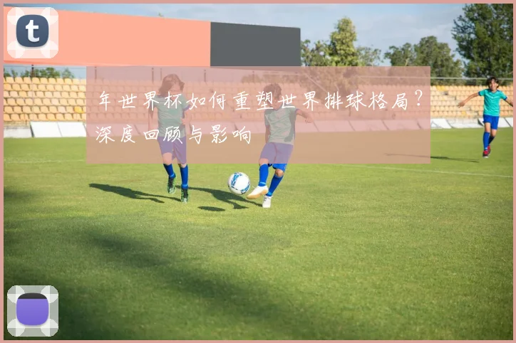 年世界杯如何重塑世界排球格局？深度回顾与影响