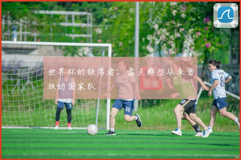 世界杯的缺席者：盘点那些从未晋级的国家队