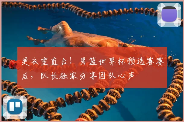 更衣室直击！男篮世界杯预选赛赛后，队长独家分享团队心声