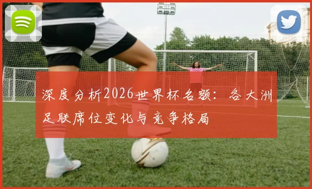 深度分析2026世界杯名额:各大洲足联席位变化与竞争格局
