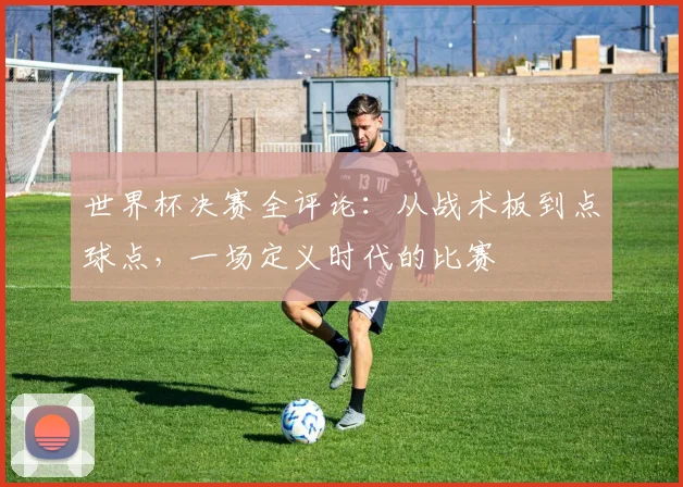 世界杯决赛全评论：从战术板到点球点，一场定义时代的比赛