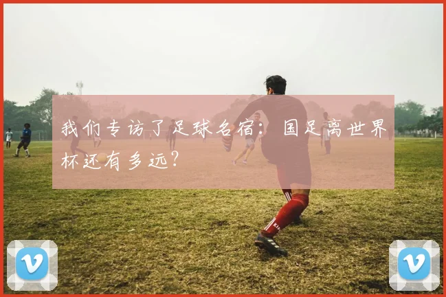 我们专访了足球名宿:国足离世界杯还有多远?
