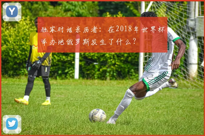 独家对话亲历者:在2018年世界杯举办地俄罗斯发生了什么?