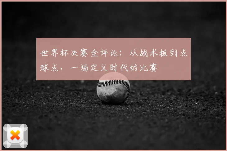世界杯决赛全评论：从战术板到点球点，一场定义时代的比赛