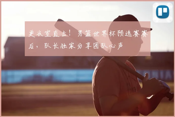 更衣室直击！男篮世界杯预选赛赛后，队长独家分享团队心声