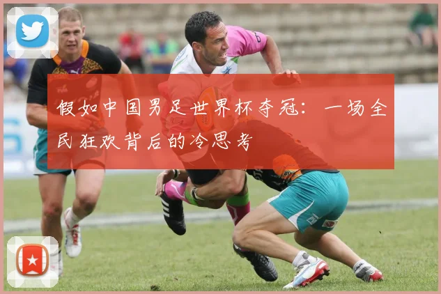 假如中国男足世界杯夺冠：一场全民狂欢背后的冷思考