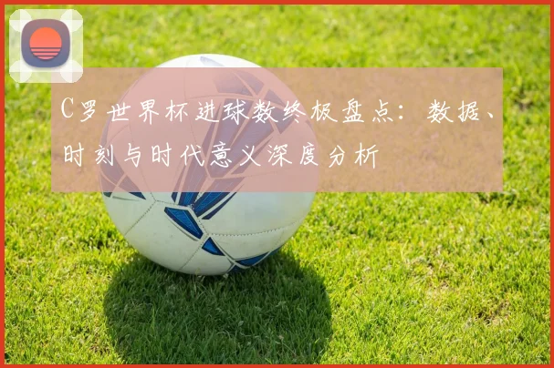 C罗世界杯进球数终极盘点:数据、时刻与时代意义深度分析