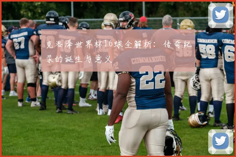 克洛泽世界杯16球全解析：传奇纪录的诞生与意义