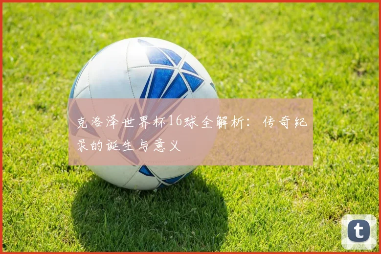 克洛泽世界杯16球全解析：传奇纪录的诞生与意义