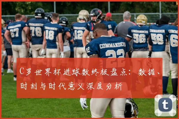 C罗世界杯进球数终极盘点:数据、时刻与时代意义深度分析