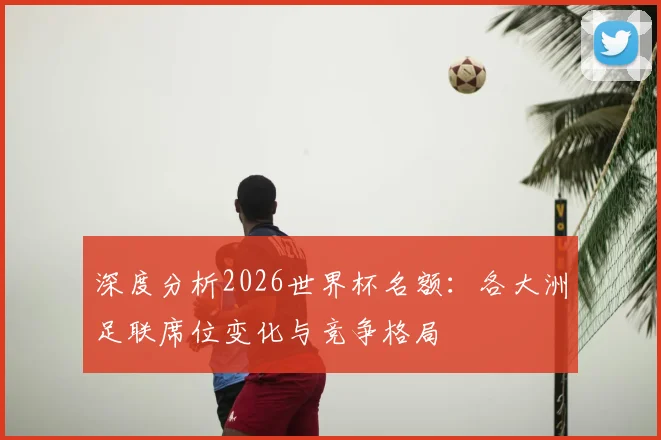 深度分析2026世界杯名额:各大洲足联席位变化与竞争格局