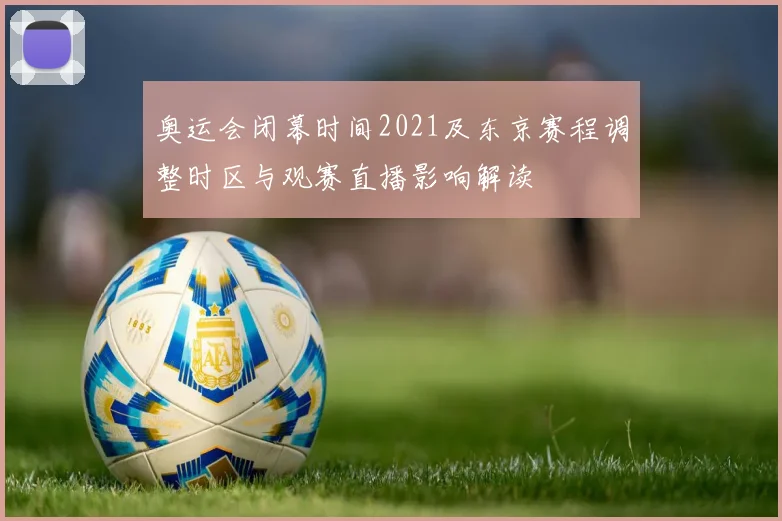 奥运会闭幕时间2021及东京赛程调整时区与观赛直播影响解读