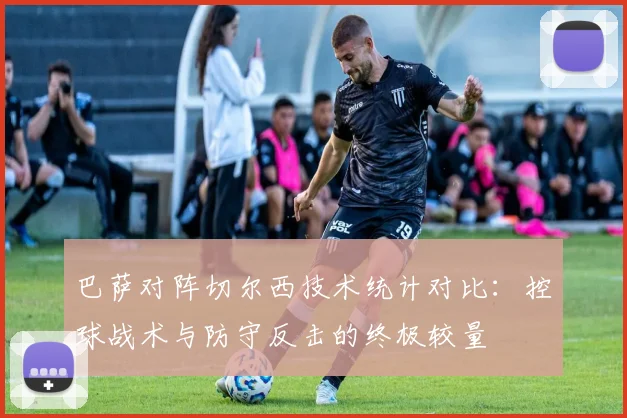巴萨对阵切尔西技术统计对比：控球战术与防守反击的终极较量