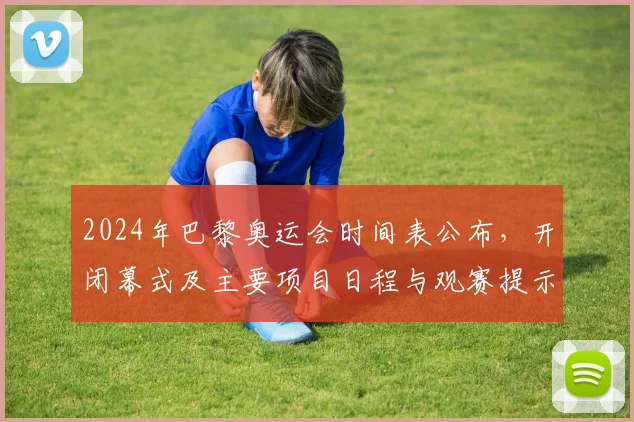 2024年巴黎奥运会时间表公布，开闭幕式及主要项目日程与观赛提示