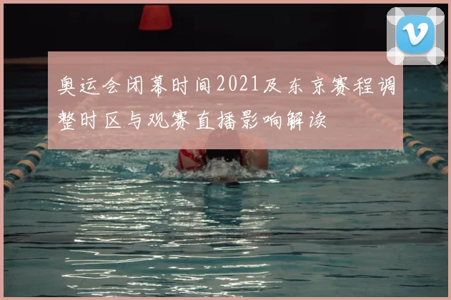 奥运会闭幕时间2021及东京赛程调整时区与观赛直播影响解读
