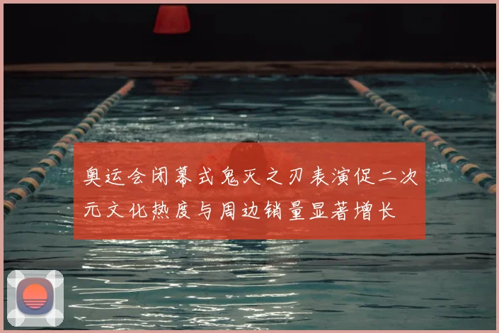 奥运会闭幕式鬼灭之刃表演促二次元文化热度与周边销量显著增长