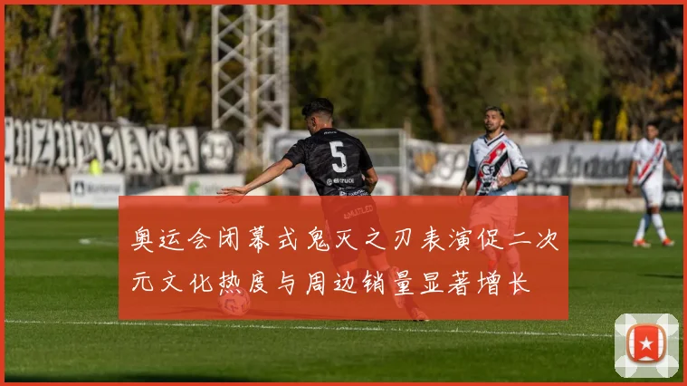 奥运会闭幕式鬼灭之刃表演促二次元文化热度与周边销量显著增长